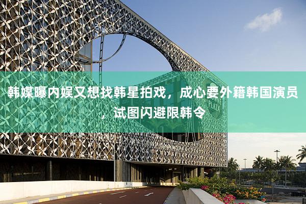韩媒曝内娱又想找韩星拍戏，成心要外籍韩国演员，试图闪避限韩令