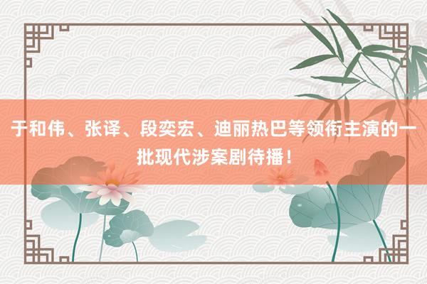 于和伟、张译、段奕宏、迪丽热巴等领衔主演的一批现代涉案剧待播！