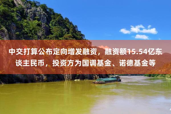 中交打算公布定向增发融资，融资额15.54亿东谈主民币，投资方为国调基金、诺德基金等