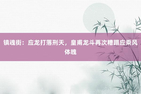 镇魂街：应龙打落刑天，皇甫龙斗再次糟蹋应乘风体魄
