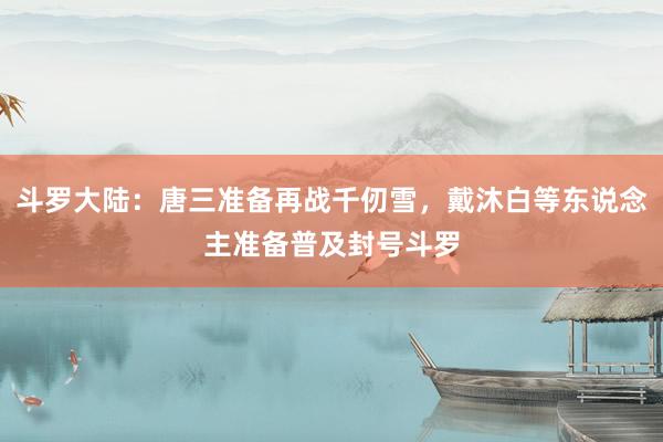 斗罗大陆：唐三准备再战千仞雪，戴沐白等东说念主准备普及封号斗罗