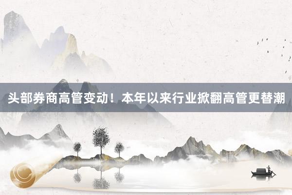 头部券商高管变动！本年以来行业掀翻高管更替潮