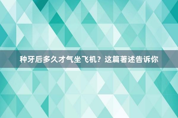 种牙后多久才气坐飞机？这篇著述告诉你
