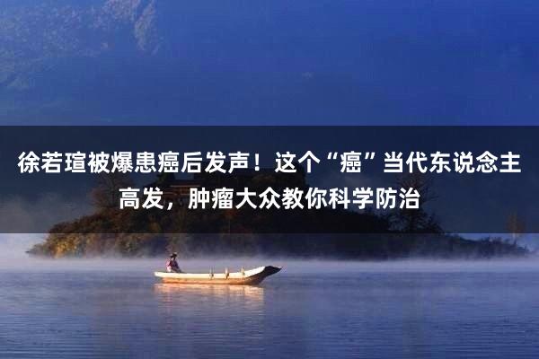徐若瑄被爆患癌后发声！这个“癌”当代东说念主高发，肿瘤大众教你科学防治