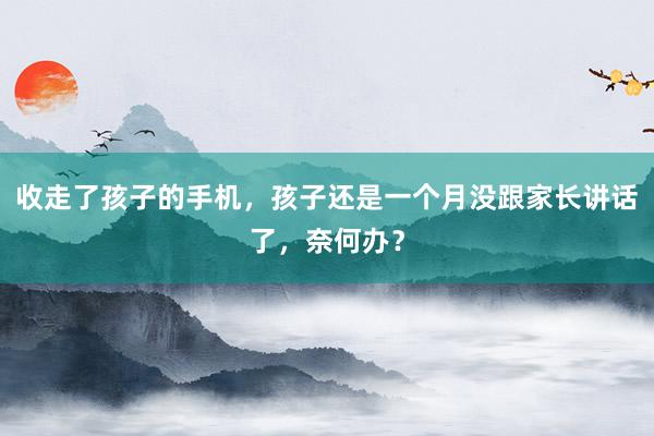 收走了孩子的手机，孩子还是一个月没跟家长讲话了，奈何办？