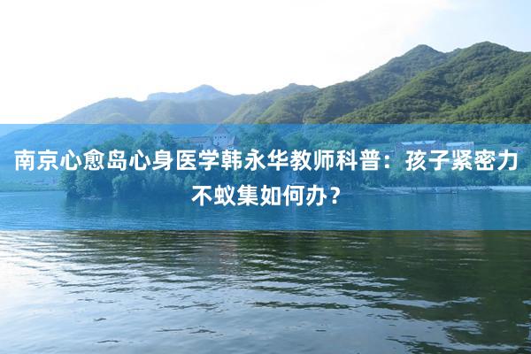 南京心愈岛心身医学韩永华教师科普：孩子紧密力不蚁集如何办？