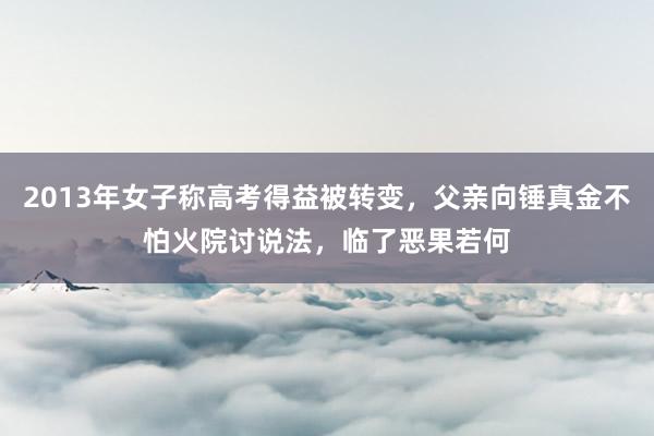 2013年女子称高考得益被转变，父亲向锤真金不怕火院讨说法，临了恶果若何