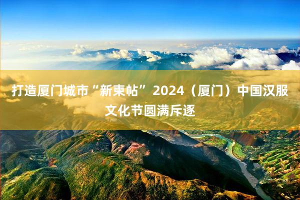 打造厦门城市“新柬帖” 2024（厦门）中国汉服文化节圆满斥逐