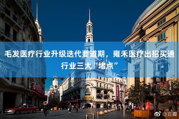 毛发医疗行业升级迭代要道期,雍禾医疗出招买通行业三大“堵点”
