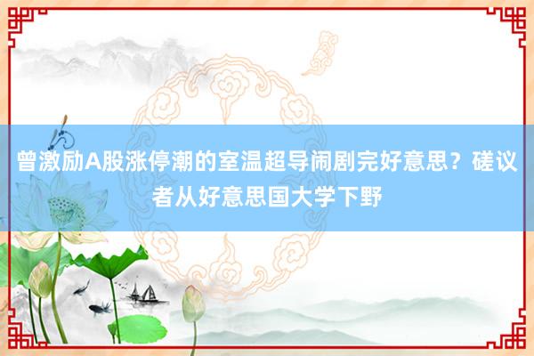 曾激励A股涨停潮的室温超导闹剧完好意思？磋议者从好意思国大学下野