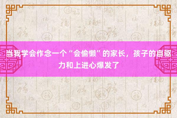 当我学会作念一个“会偷懒”的家长，孩子的自驱力和上进心爆发了