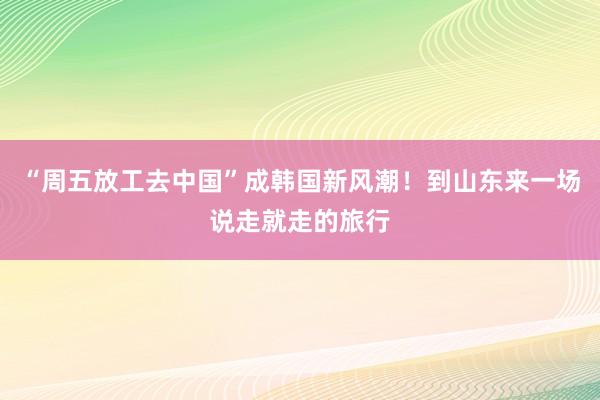 “周五放工去中国”成韩国新风潮！到山东来一场说走就走的旅行