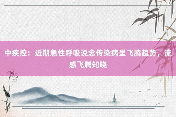 中疾控：近期急性呼吸说念传染病呈飞腾趋势，流感飞腾知晓