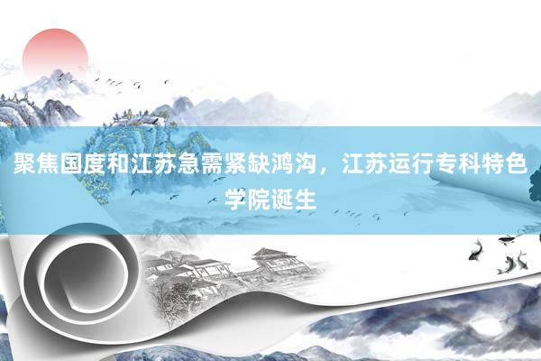 聚焦国度和江苏急需紧缺鸿沟，江苏运行专科特色学院诞生