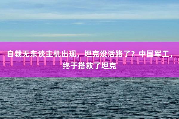 自裁无东谈主机出现，坦克没活路了？中国军工，终于搭救了坦克