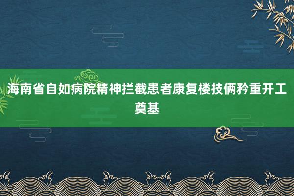 海南省自如病院精神拦截患者康复楼技俩矜重开工奠基