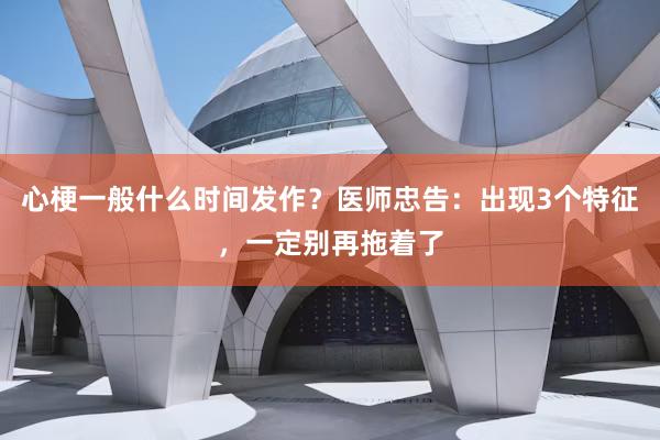 心梗一般什么时间发作？医师忠告：出现3个特征，一定别再拖着了