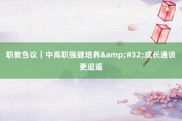 职教刍议｜中高职强健培养&#32;成长通谈更迢遥