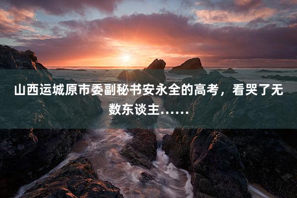 山西运城原市委副秘书安永全的高考，看哭了无数东谈主……